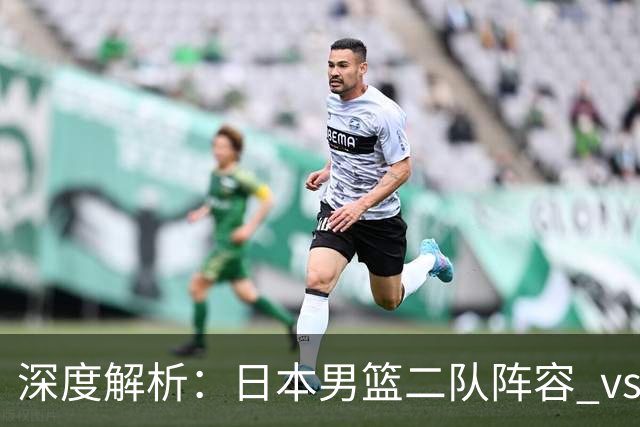 深度解析：日本男篮二队阵容 vs 中国男篮，胜负手在哪里？